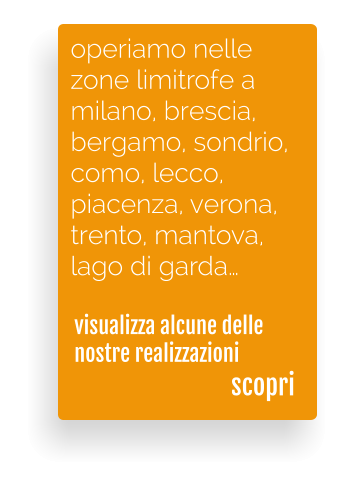 visualizza alcune delle nostre realizzazioni  operiamo nelle  zone limitrofe a  milano, brescia,  bergamo, sondrio, como, lecco,  piacenza, verona,  trento, mantova, lago di garda scopri