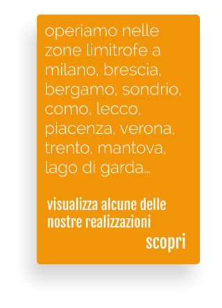 visualizza alcune delle nostre realizzazioni  operiamo nelle  zone limitrofe a  milano, brescia,  bergamo, sondrio, como, lecco,  piacenza, verona,  trento, mantova, lago di garda scopri